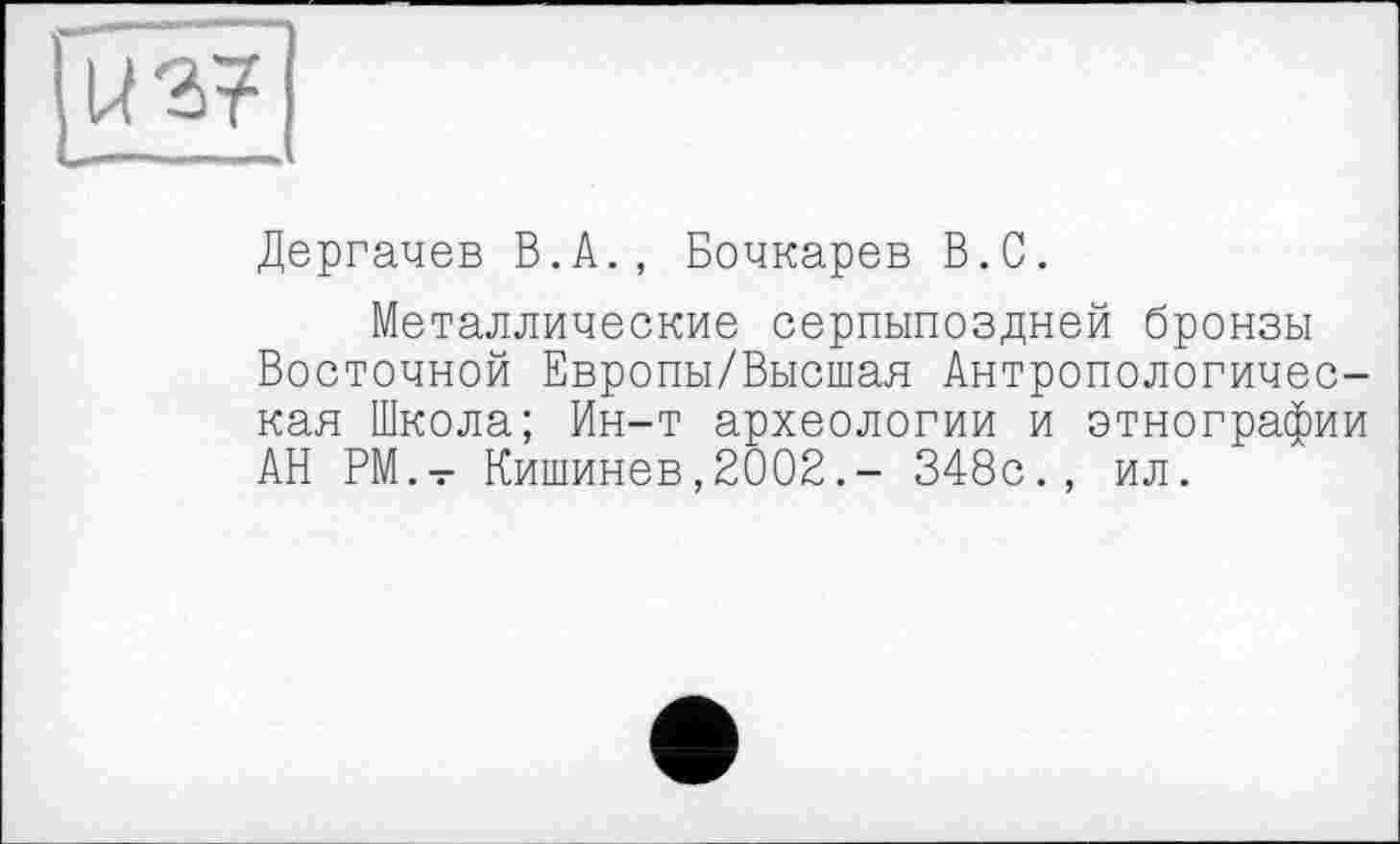 ﻿Дергачев В.А., Бочкарев В.С.
Металлические серпыпоздней бронзы Восточной Европы/Высшая Антропологическая Школа; Ин-т археологии и этнографии АН РМ.- Кишинев,2002.- 348с., ил.